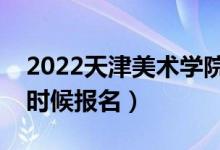 2022天津美术学院校考报名截止时间（什么时候报名）