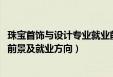 珠宝首饰与设计专业就业前景如何（2022珠宝设计专业就业前景及就业方向）