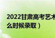 2022甘肃高考艺术类本科二批录取时间（什么时候录取）