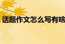 话题作文怎么写有啥技巧（话题作文怎么写）