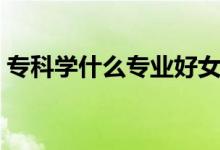 专科学什么专业好女生（专科学什么专业好）