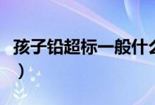 孩子铅超标一般什么原因(孩子铅超标怎么办)