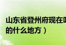 山东省登州府现在叫什么地方（登州府是现在的什么地方）