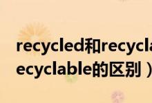 recycled和recyclable的区别（recycled和recyclable的区别）