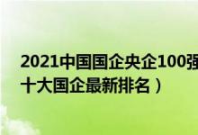 2021中国国企央企100强企业排名（2022年中国待遇好的十大国企最新排名）