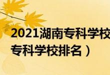 2021湖南专科学校排行榜（2022年湖南最好专科学校排名）