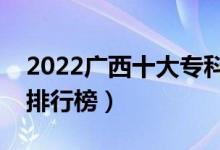 2022广西十大专科学校排名（最新高职院校排行榜）