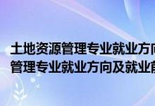 土地资源管理专业就业方向及就业前景分析（2022土地资源管理专业就业方向及就业前景怎么样）