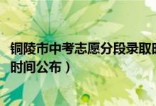 铜陵市中考志愿分段录取时间安排（2022铜陵中考志愿填报时间公布）