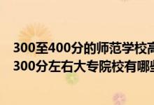 300至400分的师范学校高等师范专科有哪些（2022师范类300分左右大专院校有哪些）