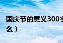 国庆节的意义300字作文（国庆节的意义是什么）