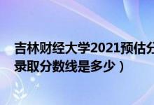 吉林财经大学2021预估分数线（吉林财经大学2021年各省录取分数线是多少）