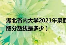 湖北省内大学2021年录取分数线（2021年湖北大学各省录取分数线是多少）