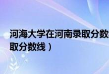 河海大学在河南录取分数线2019（河海大学2019年各省录取分数线）