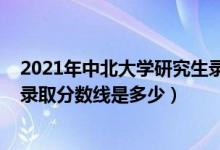 2021年中北大学研究生录取分数线（2021年中北大学各省录取分数线是多少）