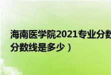 海南医学院2021专业分数线（2021年海南医学院各省录取分数线是多少）