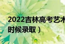 2022吉林高考艺术类各批次录取时间（什么时候录取）