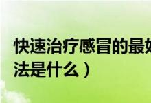 快速治疗感冒的最好方法（治感冒最快的好方法是什么）