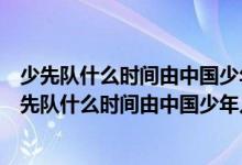 少先队什么时间由中国少年儿童队改为中国少年先锋队（少先队什么时间由中国少年儿童队）