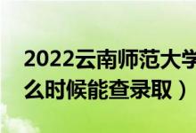 2022云南师范大学录取时间及查询入口（什么时候能查录取）