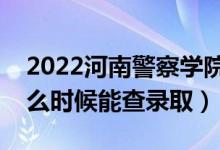 2022河南警察学院录取时间及查询入口（什么时候能查录取）