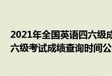 2021年全国英语四六级成绩查询时间（2021下半年英语四六级考试成绩查询时间公布）