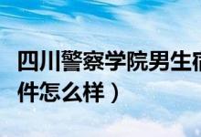 四川警察学院男生宿舍（四川警察学院宿舍条件怎么样）