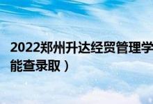 2022郑州升达经贸管理学院录取时间及查询入口（什么时候能查录取）