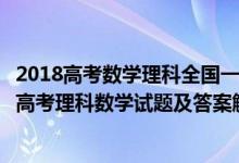 2018高考数学理科全国一卷答案解析及试题（2019全国1卷高考理科数学试题及答案解析【word精校版】）