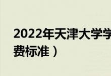 2022年天津大学学费多少钱（一年各专业收费标准）