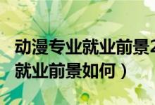 动漫专业就业前景2018年后（2022动漫专业就业前景如何）