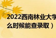 2022西南林业大学录取时间及查询入口（什么时候能查录取）