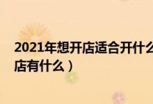 2021年想开店适合开什么店（2021年适合没经验女性开的店有什么）