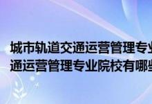 城市轨道交通运营管理专业百科（2022全国开设城市轨道交通运营管理专业院校有哪些）