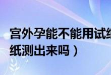 宫外孕能不能用试纸测试（宫外孕能不能用试纸测出来吗）