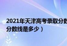 2021年天津高考录取分数线是多少（2021年天津高考录取分数线是多少）