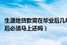 生源地贷款需在毕业后几年内还完（2022生源地贷款毕业之后必须马上还吗）