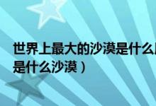 世界上最大的沙漠是什么用英语怎么说（世界上最大的沙漠是什么沙漠）