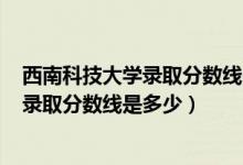 西南科技大学录取分数线2020年（西南科技大学2022高考录取分数线是多少）