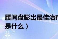 腰间盘膨出最佳治疗法（腰间盘膨出最佳治疗是什么）