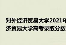 对外经济贸易大学2021年研究生录取分数线（2021对外经济贸易大学高考录取分数线）