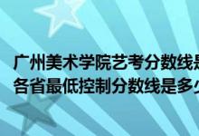 广州美术学院艺考分数线是多少（广州美术学院2022艺术类各省最低控制分数线是多少）