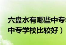 六盘水有哪些中专学校（2022年六盘水哪些中专学校比较好）