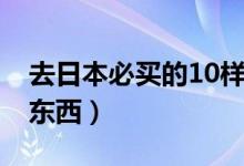 去日本必买的10样礼物（去日本必买的10样东西）