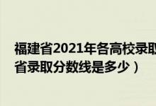 福建省2021年各高校录取分数线（2021年三明学院在福建省录取分数线是多少）