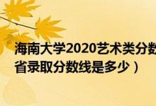 海南大学2020艺术类分数线（海南大学2022艺术类专业各省录取分数线是多少）