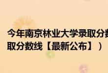 今年南京林业大学录取分数线（2018南京林业大学在各省录取分数线【最新公布】）