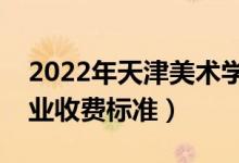 2022年天津美术学院学费多少钱（一年各专业收费标准）