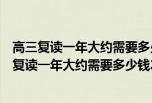 高三复读一年大约需要多少钱戴氏高考复读总校满意（高三复读一年大约需要多少钱2022）