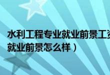 水利工程专业就业前景工资（2022水利工程专业就业方向及就业前景怎么样）